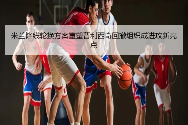 米兰锋线轮换方案重塑普利西奇回撤组织成进攻新亮点