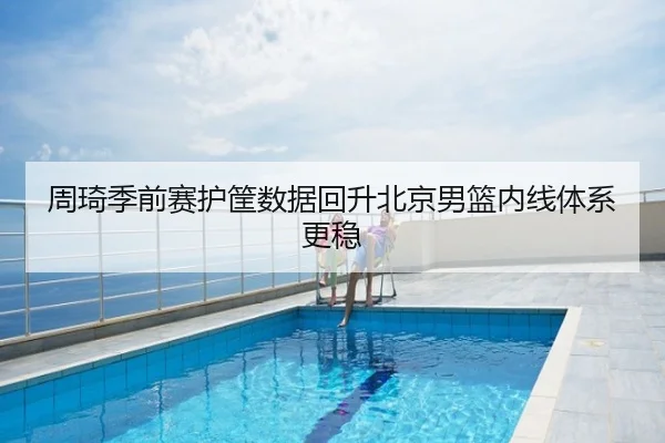 周琦季前赛护筐数据回升北京男篮内线体系更稳