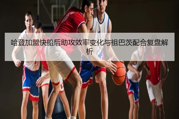 哈登加盟快船后助攻效率变化与祖巴茨配合复盘解析