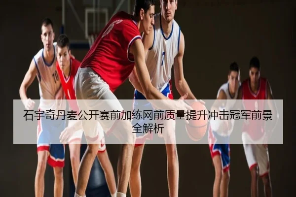 石宇奇丹麦公开赛前加练网前质量提升冲击冠军前景全解析