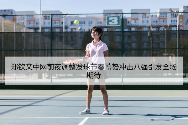 郑钦文中网前夜调整发球节奏蓄势冲击八强引发全场期待